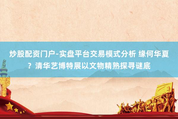 炒股配资门户-实盘平台交易模式分析 缘何华夏？清华艺博特展以文物精熟探寻谜底