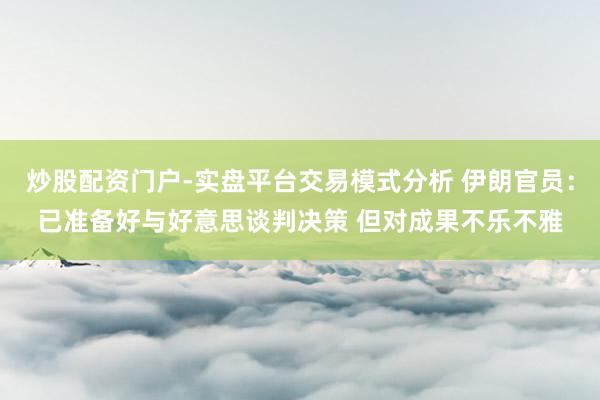 炒股配资门户-实盘平台交易模式分析 伊朗官员：已准备好与好意思谈判决策 但对成果不乐不雅