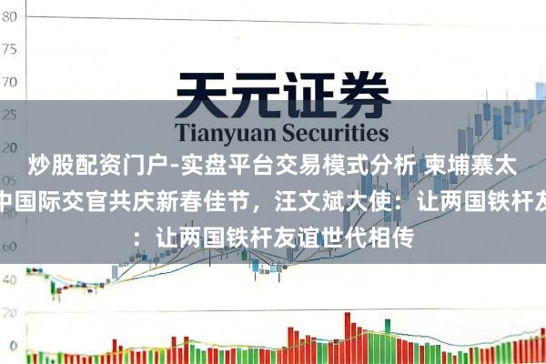 炒股配资门户-实盘平台交易模式分析 柬埔寨太后莫尼列和中国际交官共庆新春佳节，汪文斌大使：让两国铁杆友谊世代相传