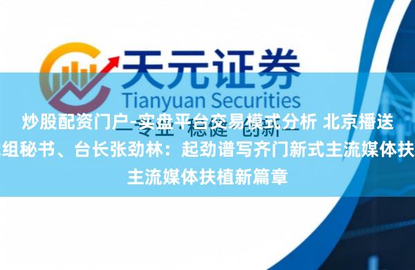 炒股配资门户-实盘平台交易模式分析 北京播送电视台党组秘书、台长张劲林：起劲谱写齐门新式主流媒体扶植新篇章