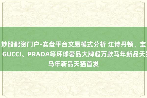 炒股配资门户-实盘平台交易模式分析 江诗丹顿、宝格丽、GUCCI、PRADA等环球奢品大牌超万款马年新品天猫首发