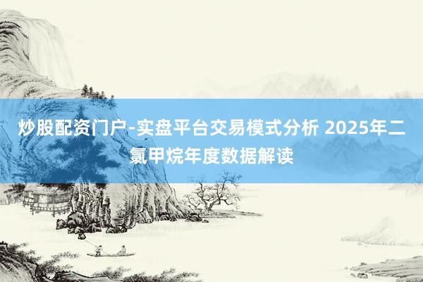 炒股配资门户-实盘平台交易模式分析 2025年二氯甲烷年度数据解读