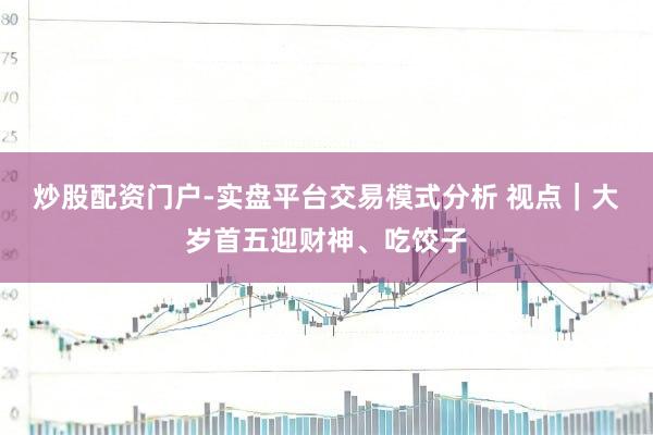 炒股配资门户-实盘平台交易模式分析 视点｜大岁首五迎财神、吃饺子