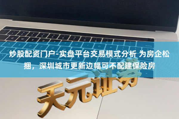 炒股配资门户-实盘平台交易模式分析 为房企松捆，深圳城市更新边幅可不配建保险房