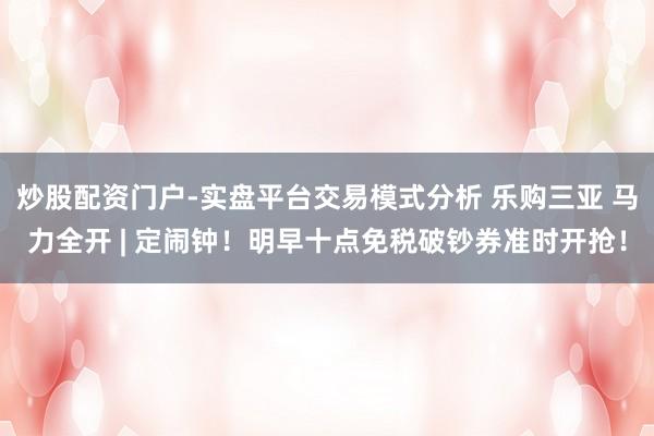 炒股配资门户-实盘平台交易模式分析 乐购三亚 马力全开 | 定闹钟！明早十点免税破钞券准时开抢！
