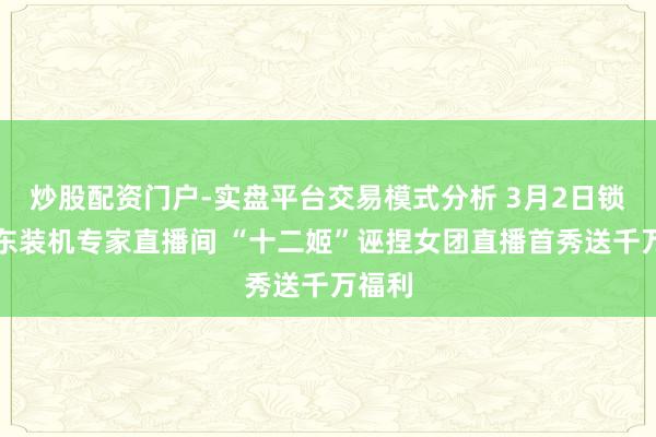炒股配资门户-实盘平台交易模式分析 3月2日锁定京东装机专家直播间 “十二姬”诬捏女团直播首秀送千万福利
