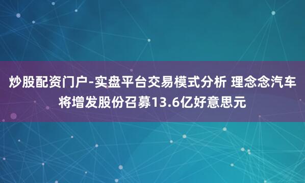 炒股配资门户-实盘平台交易模式分析 理念念汽车将增发股份召募13.6亿好意思元