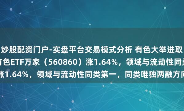 炒股配资门户-实盘平台交易模式分析 有色大举进取反攻！高弹性的工业有色ETF万家（560860）涨1.64%，领域与流动性同类第一，同类唯独两融方向
