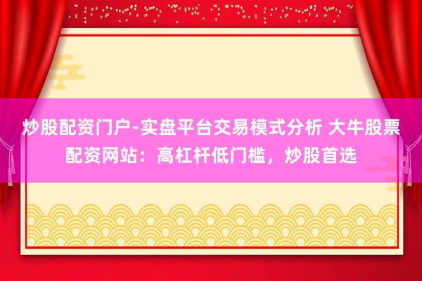 炒股配资门户-实盘平台交易模式分析 大牛股票配资网站：高杠杆低门槛，炒股首选