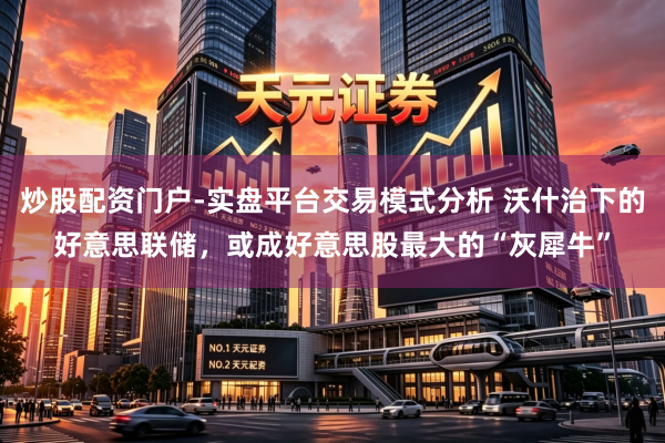 炒股配资门户-实盘平台交易模式分析 沃什治下的好意思联储，或成好意思股最大的“灰犀牛”