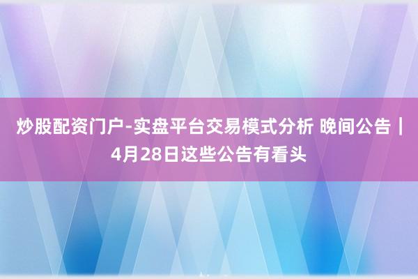 炒股配资门户-实盘平台交易模式分析 晚间公告｜4月28日这些公告有看头