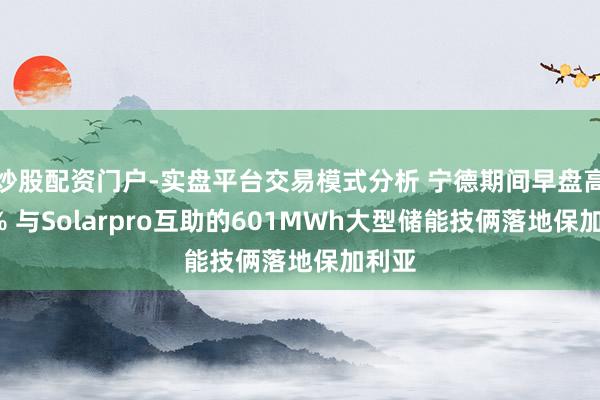 炒股配资门户-实盘平台交易模式分析 宁德期间早盘高潮6% 与Solarpro互助的601MWh大型储能技俩落地保加利亚