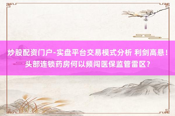 炒股配资门户-实盘平台交易模式分析 利剑高悬！头部连锁药房何以频闯医保监管雷区？