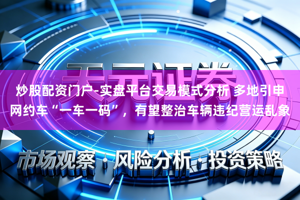 炒股配资门户-实盘平台交易模式分析 多地引申网约车“一车一码”，有望整治车辆违纪营运乱象